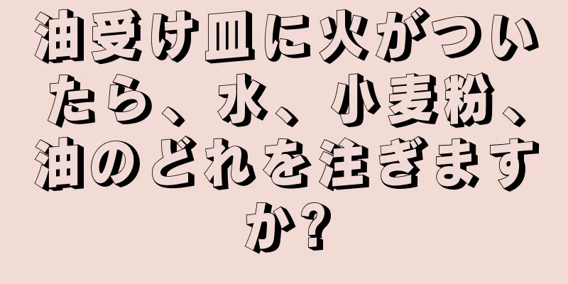 油受け皿に火がついたら、水、小麦粉、油のどれを注ぎますか?