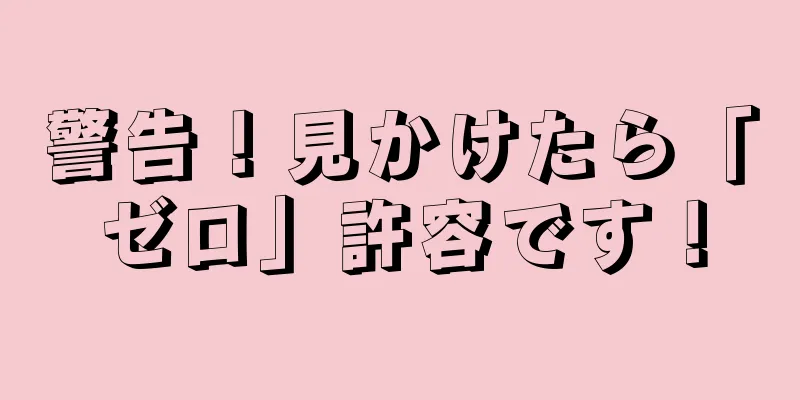 警告！見かけたら「ゼロ」許容です！
