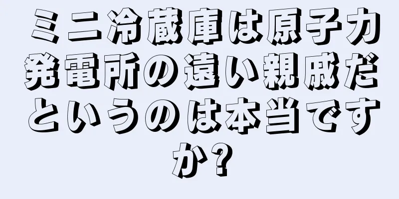 ミニ冷蔵庫は原子力発電所の遠い親戚だというのは本当ですか?