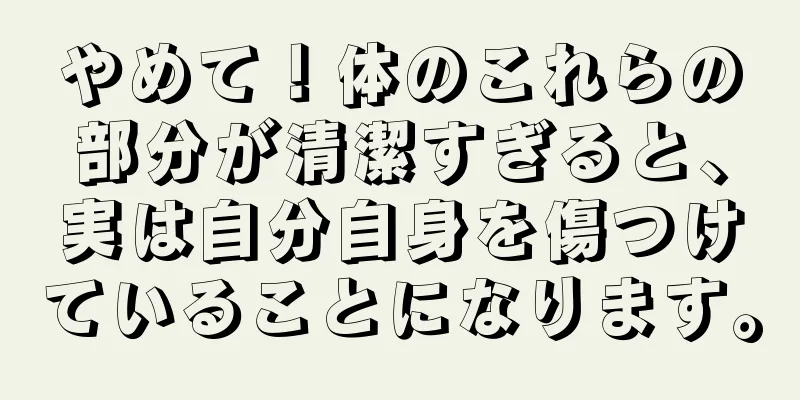 やめて！体のこれらの部分が清潔すぎると、実は自分自身を傷つけていることになります。