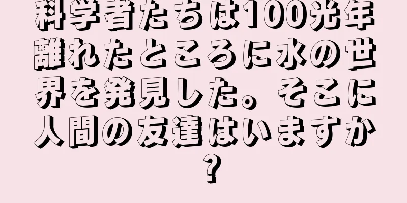 科学者たちは100光年離れたところに水の世界を発見した。そこに人間の友達はいますか？