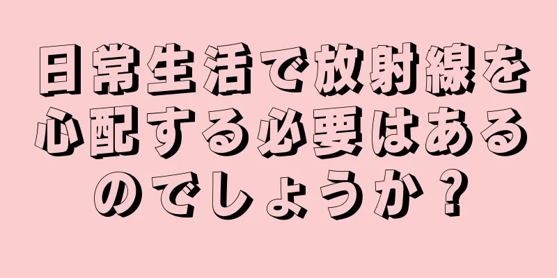 日常生活で放射線を心配する必要はあるのでしょうか？