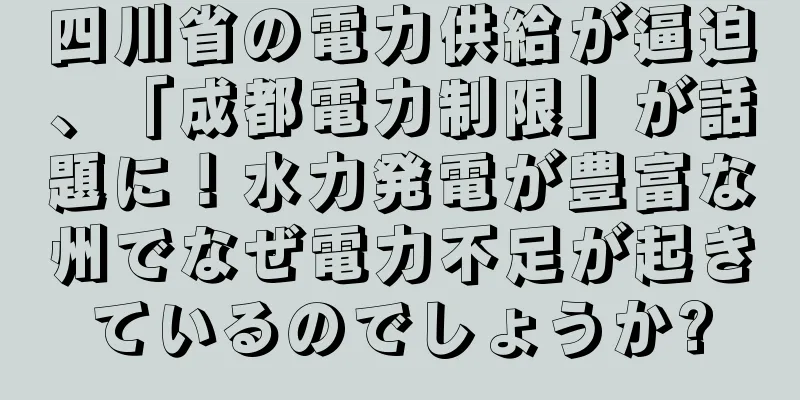 四川省の電力供給が逼迫、「成都電力制限」が話題に！水力発電が豊富な州でなぜ電力不足が起きているのでしょうか?