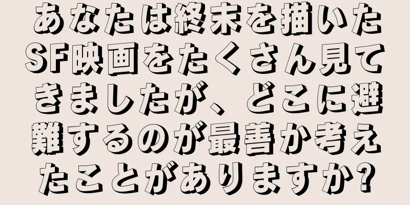 あなたは終末を描いたSF映画をたくさん見てきましたが、どこに避難するのが最善か考えたことがありますか?