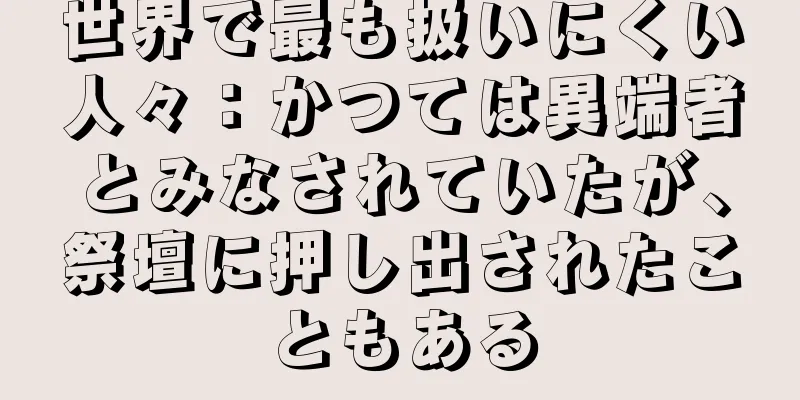 世界で最も扱いにくい人々：かつては異端者とみなされていたが、祭壇に押し出されたこともある