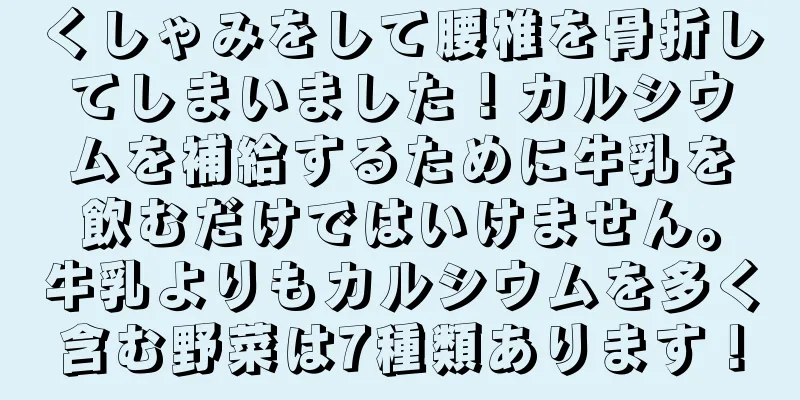 くしゃみをして腰椎を骨折してしまいました！カルシウムを補給するために牛乳を飲むだけではいけません。牛乳よりもカルシウムを多く含む野菜は7種類あります！