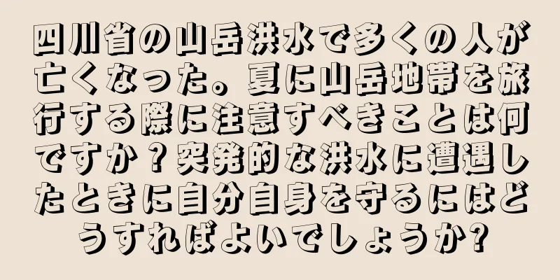四川省の山岳洪水で多くの人が亡くなった。夏に山岳地帯を旅行する際に注意すべきことは何ですか？突発的な洪水に遭遇したときに自分自身を守るにはどうすればよいでしょうか?