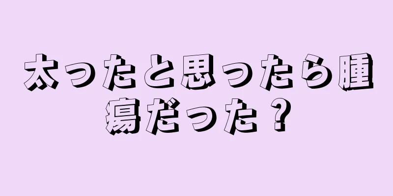 太ったと思ったら腫瘍だった？