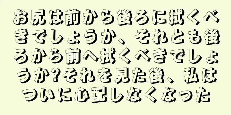 お尻は前から後ろに拭くべきでしょうか、それとも後ろから前へ拭くべきでしょうか?それを見た後、私はついに心配しなくなった