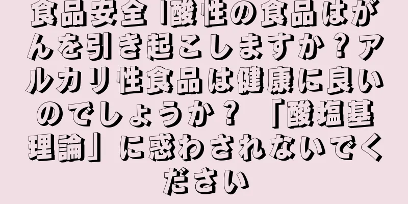 食品安全 |酸性の食品はがんを引き起こしますか？アルカリ性食品は健康に良いのでしょうか？ 「酸塩基理論」に惑わされないでください