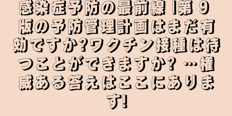 感染症予防の最前線 |第 9 版の予防管理計画はまだ有効ですか?ワクチン接種は待つことができますか? …権威ある答えはここにあります!