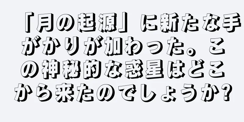 「月の起源」に新たな手がかりが加わった。この神秘的な惑星はどこから来たのでしょうか?