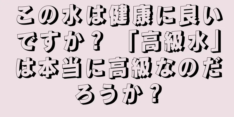 この水は健康に良いですか？ 「高級水」は本当に高級なのだろうか？