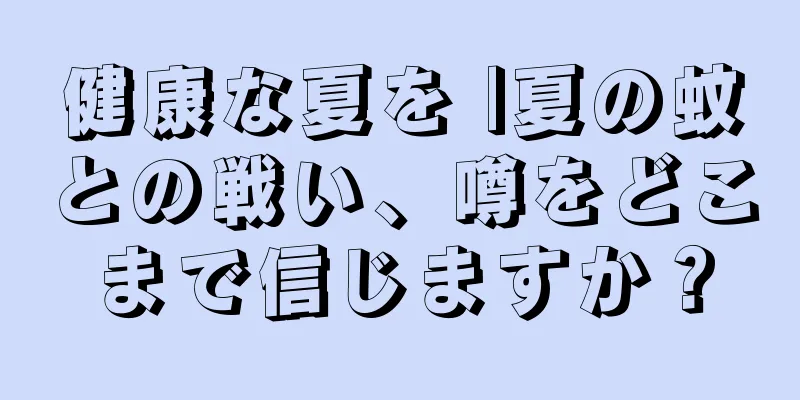 健康な夏を |夏の蚊との戦い、噂をどこまで信じますか？