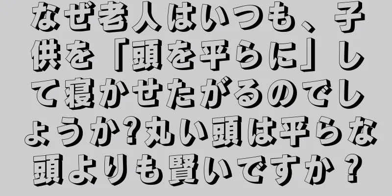 なぜ老人はいつも、子供を「頭を平らに」して寝かせたがるのでしょうか?丸い頭は平らな頭よりも賢いですか？