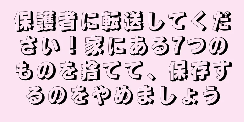 保護者に転送してください！家にある7つのものを捨てて、保存するのをやめましょう