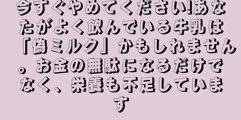 今すぐやめてください!あなたがよく飲んでいる牛乳は「偽ミルク」かもしれません。お金の無駄になるだけでなく、栄養も不足しています
