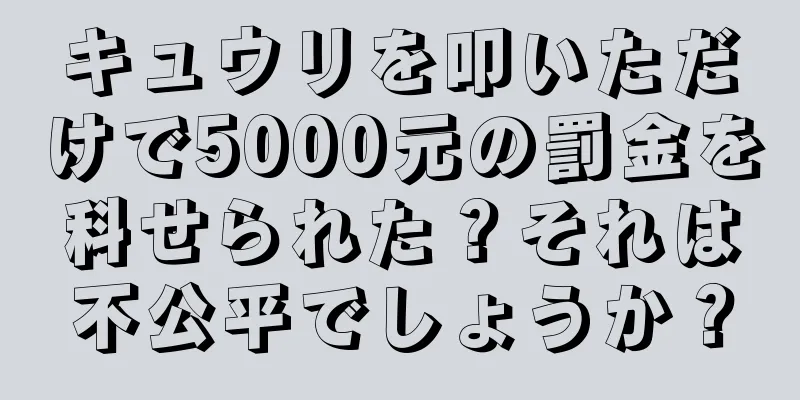 キュウリを叩いただけで5000元の罰金を科せられた？それは不公平でしょうか？