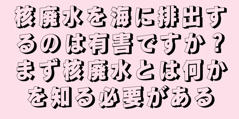 核廃水を海に排出するのは有害ですか？まず核廃水とは何かを知る必要がある