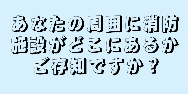 あなたの周囲に消防施設がどこにあるかご存知ですか？