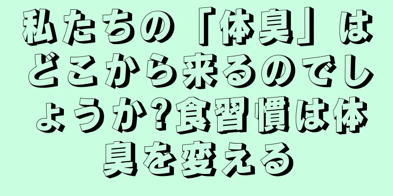 私たちの「体臭」はどこから来るのでしょうか?食習慣は体臭を変える