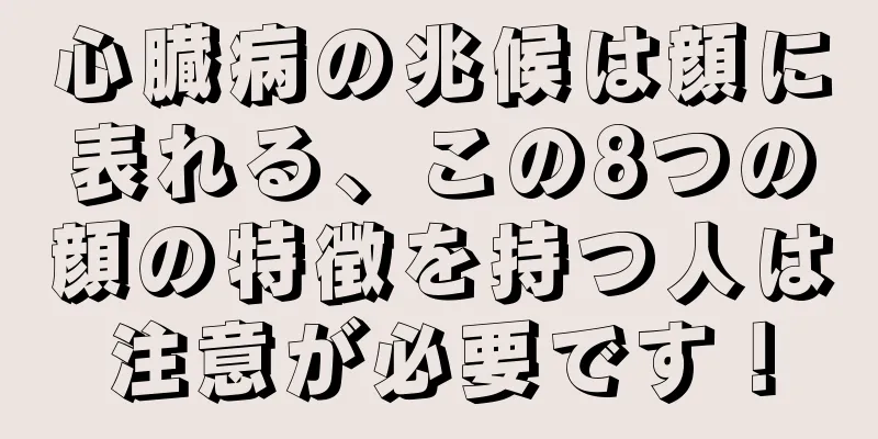 心臓病の兆候は顔に表れる、この8つの顔の特徴を持つ人は注意が必要です！