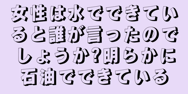女性は水でできていると誰が言ったのでしょうか?明らかに石油でできている