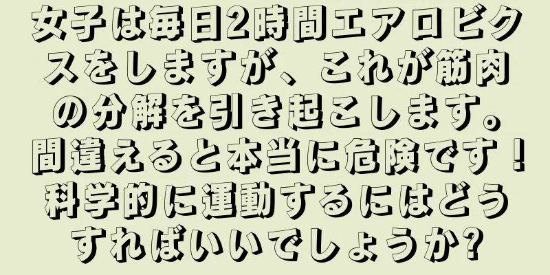 女子は毎日2時間エアロビクスをしますが、これが筋肉の分解を引き起こします。間違えると本当に危険です！科学的に運動するにはどうすればいいでしょうか?