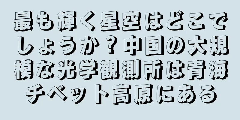 最も輝く星空はどこでしょうか？中国の大規模な光学観測所は青海チベット高原にある