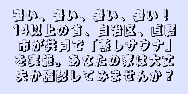 暑い、暑い、暑い、暑い！ 14以上の省、自治区、直轄市が共同で「蒸しサウナ」を実施。あなたの家は大丈夫か確認してみませんか？