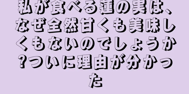 私が食べる蓮の実は、なぜ全然甘くも美味しくもないのでしょうか?ついに理由が分かった