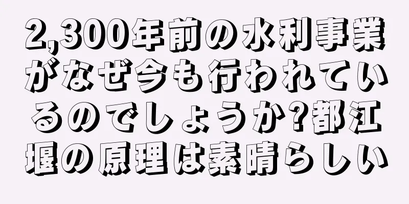 2,300年前の水利事業がなぜ今も行われているのでしょうか?都江堰の原理は素晴らしい