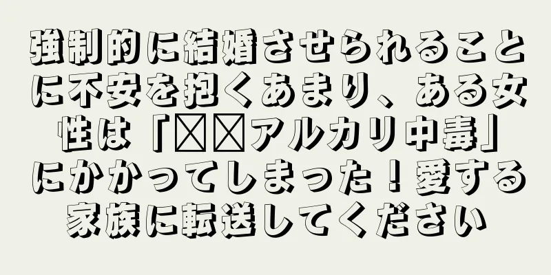 強制的に結婚させられることに不安を抱くあまり、ある女性は「​​アルカリ中毒」にかかってしまった！愛する家族に転送してください
