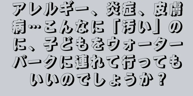 アレルギー、炎症、皮膚病…こんなに「汚い」のに、子どもをウォーターパークに連れて行ってもいいのでしょうか？