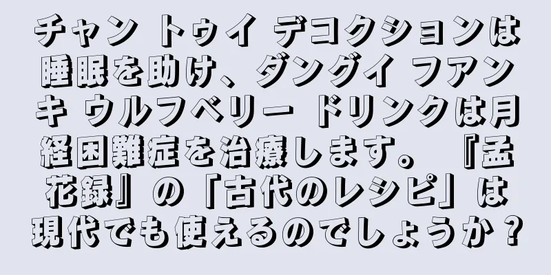 チャン トゥイ デコクションは睡眠を助け、ダングイ フアンキ ウルフベリー ドリンクは月経困難症を治療します。 『孟花録』の「古代のレシピ」は現代でも使えるのでしょうか？