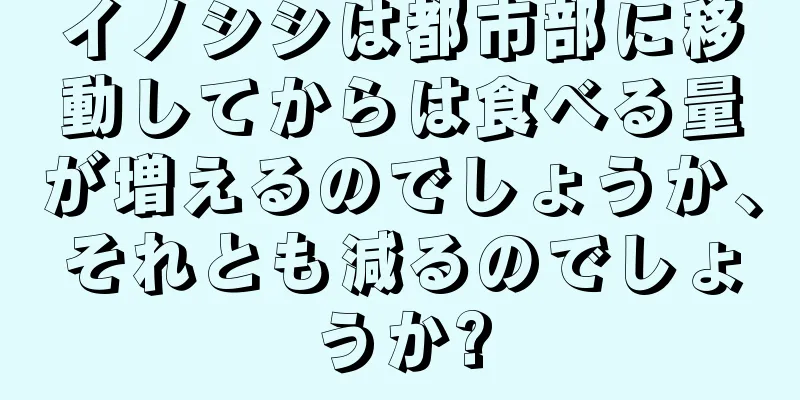 イノシシは都市部に移動してからは食べる量が増えるのでしょうか、それとも減るのでしょうか?