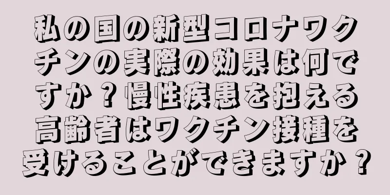 私の国の新型コロナワクチンの実際の効果は何ですか？慢性疾患を抱える高齢者はワクチン接種を受けることができますか？