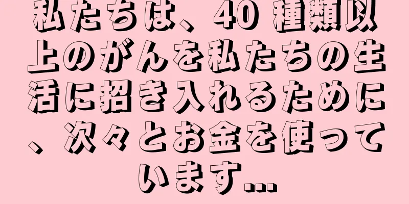 私たちは、40 種類以上のがんを私たちの生活に招き入れるために、次々とお金を使っています...