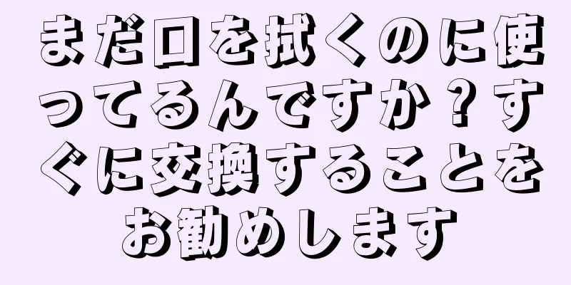 まだ口を拭くのに使ってるんですか？すぐに交換することをお勧めします
