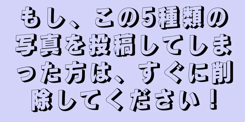 もし、この5種類の写真を投稿してしまった方は、すぐに削除してください！
