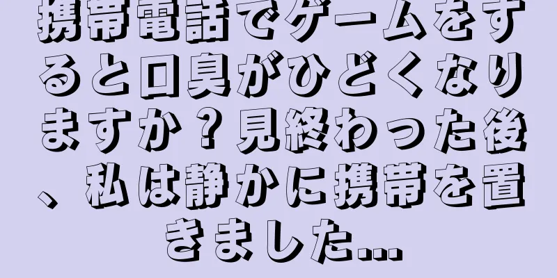 携帯電話でゲームをすると口臭がひどくなりますか？見終わった後、私は静かに携帯を置きました...