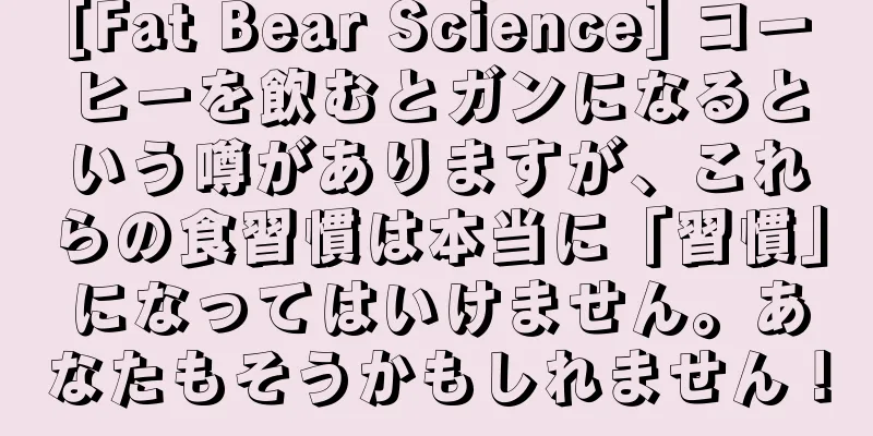 [Fat Bear Science] コーヒーを飲むとガンになるという噂がありますが、これらの食習慣は本当に「習慣」になってはいけません。あなたもそうかもしれません！