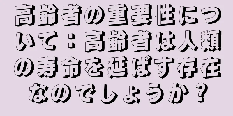高齢者の重要性について：高齢者は人類の寿命を延ばす存在なのでしょうか？