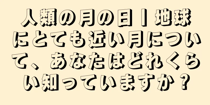 人類の月の日丨地球にとても近い月について、あなたはどれくらい知っていますか？