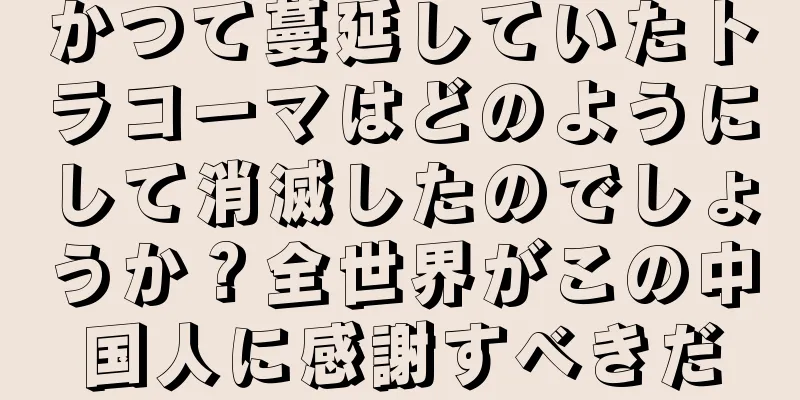 かつて蔓延していたトラコーマはどのようにして消滅したのでしょうか？全世界がこの中国人に感謝すべきだ