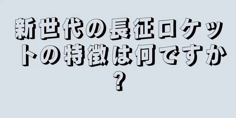 新世代の長征ロケットの特徴は何ですか?