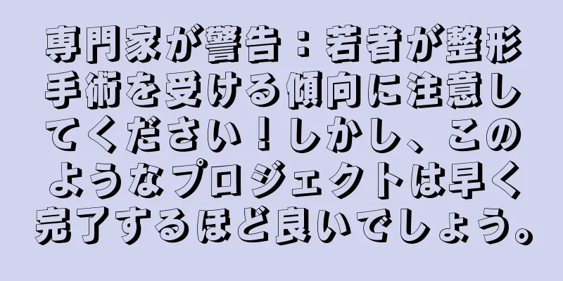 専門家が警告：若者が整形手術を受ける傾向に注意してください！しかし、このようなプロジェクトは早く完了するほど良いでしょう。