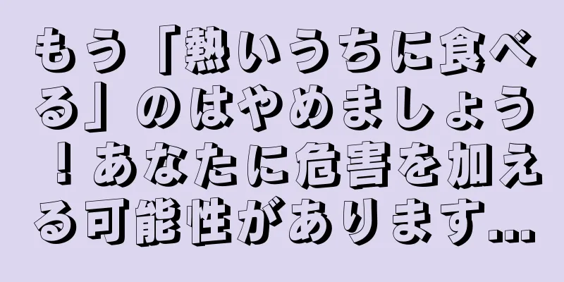 もう「熱いうちに食べる」のはやめましょう！あなたに危害を加える可能性があります...