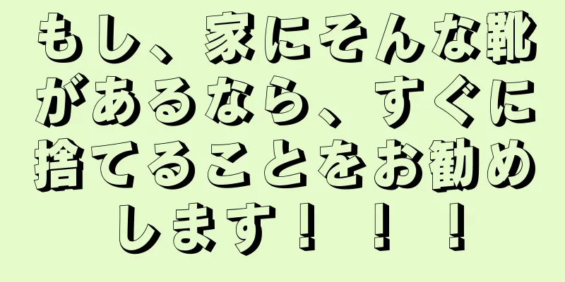 もし、家にそんな靴があるなら、すぐに捨てることをお勧めします！ ！ ！