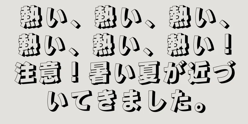 熱い、熱い、熱い、熱い、熱い、熱い！注意！暑い夏が近づいてきました。
